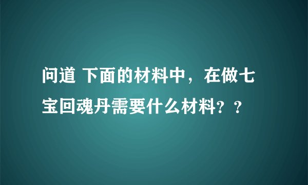问道 下面的材料中，在做七宝回魂丹需要什么材料？？
