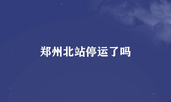郑州北站停运了吗