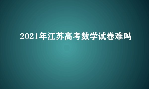 2021年江苏高考数学试卷难吗