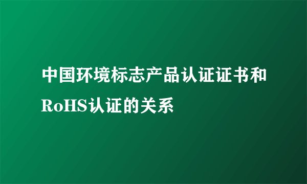 中国环境标志产品认证证书和RoHS认证的关系
