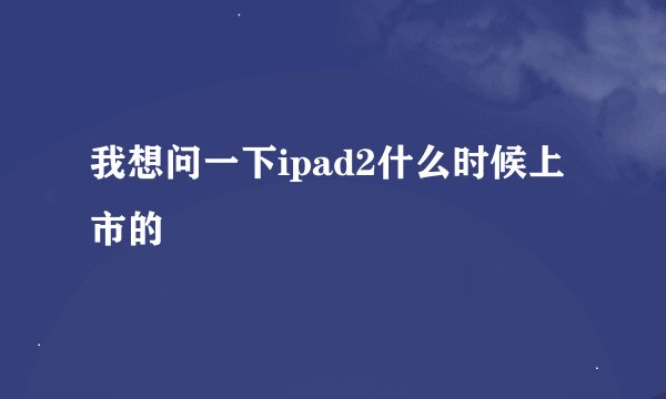 我想问一下ipad2什么时候上市的