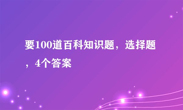 要100道百科知识题，选择题，4个答案