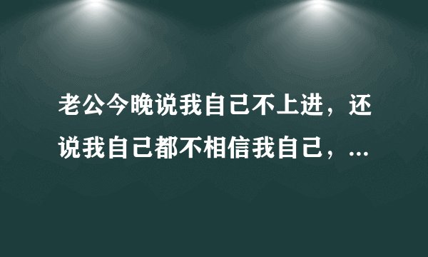 老公今晚说我自己不上进，还说我自己都不相信我自己，他是嫌弃我了嘛？