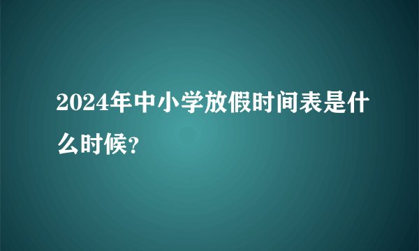 2024年中小学放假时间表是什么时候？