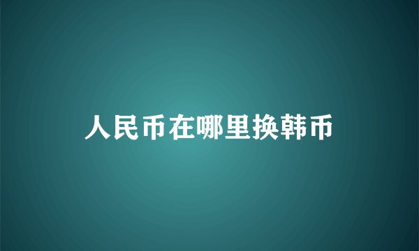 人民币在哪里换韩币