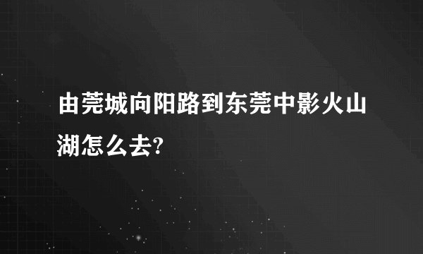 由莞城向阳路到东莞中影火山湖怎么去?