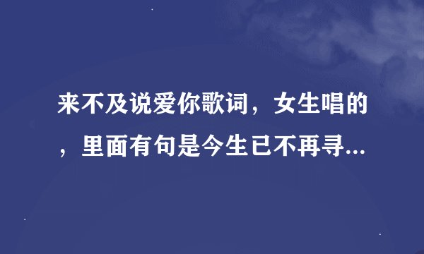 来不及说爱你歌词，女生唱的，里面有句是今生已不再寻觅，我在做多情种 拜托了，新手手里没分就这么多了。