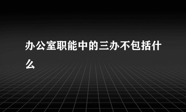 办公室职能中的三办不包括什么