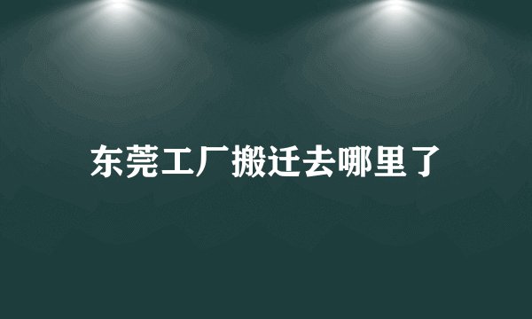 东莞工厂搬迁去哪里了