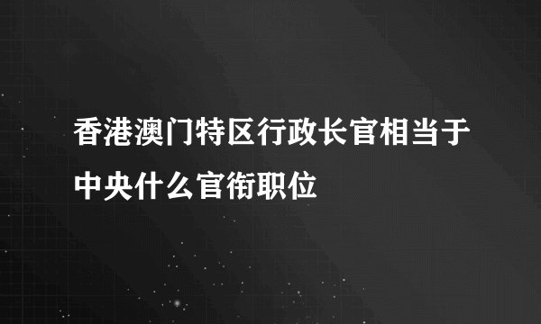 香港澳门特区行政长官相当于中央什么官衔职位