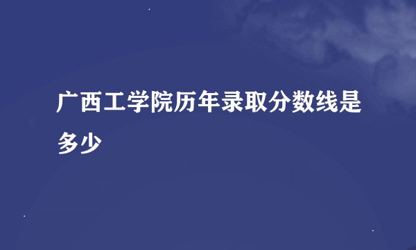 广西工学院历年录取分数线是多少