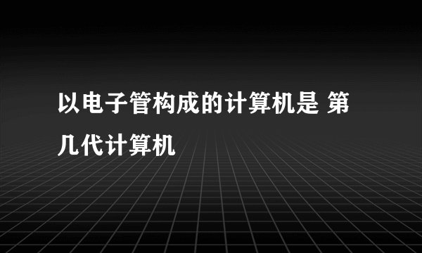 以电子管构成的计算机是 第几代计算机