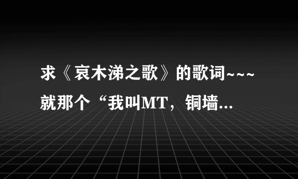 求《哀木涕之歌》的歌词~~~就那个“我叫MT，铜墙铁壁的身躯.....”