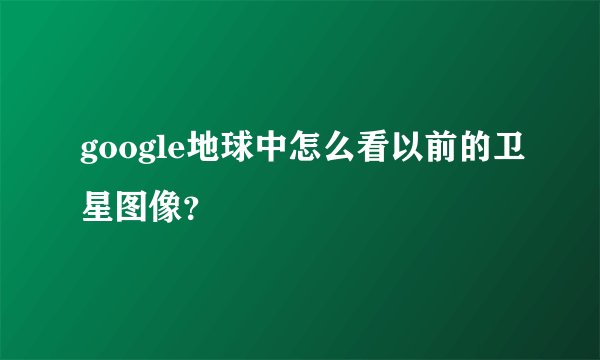 google地球中怎么看以前的卫星图像？