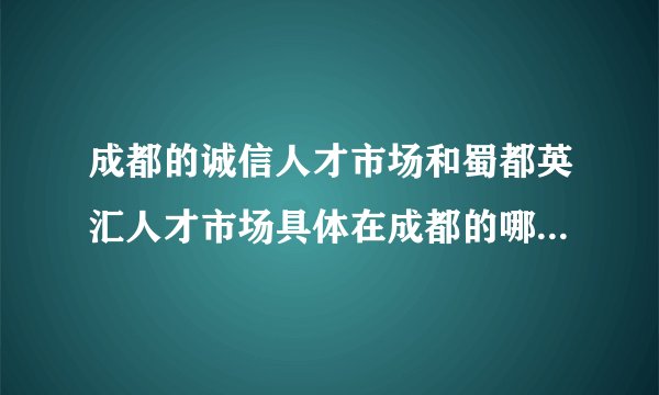成都的诚信人才市场和蜀都英汇人才市场具体在成都的哪个位置？