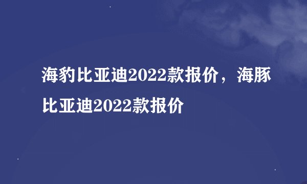 海豹比亚迪2022款报价，海豚比亚迪2022款报价