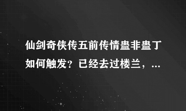 仙剑奇侠传五前传情蛊非蛊丁如何触发？已经去过楼兰，问过那个书生，还未前往仙竹林，但进蛊婆屋没人