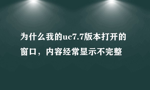 为什么我的uc7.7版本打开的窗口，内容经常显示不完整