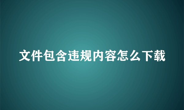 文件包含违规内容怎么下载