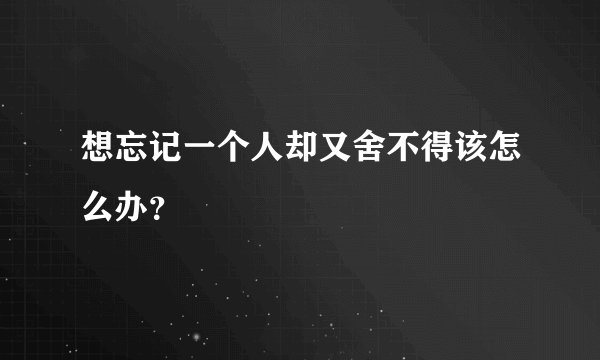 想忘记一个人却又舍不得该怎么办？