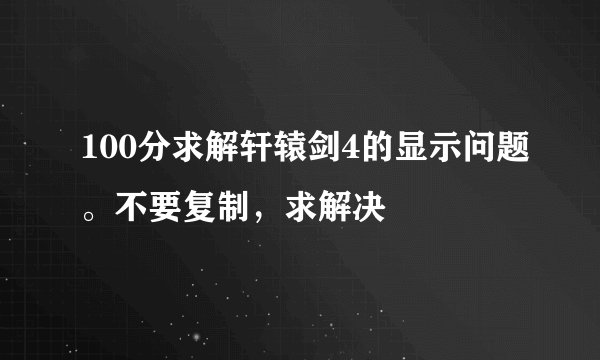 100分求解轩辕剑4的显示问题。不要复制，求解决