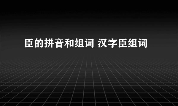 臣的拼音和组词 汉字臣组词