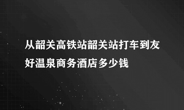 从韶关高铁站韶关站打车到友好温泉商务酒店多少钱