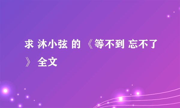 求 沐小弦 的 《等不到 忘不了》 全文