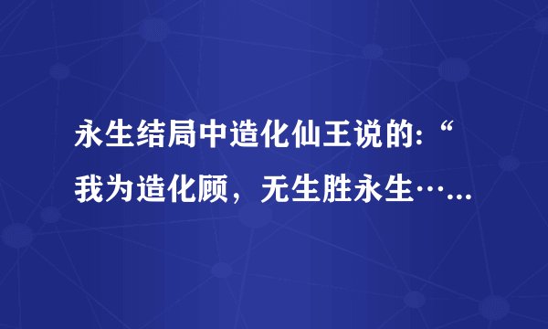 永生结局中造化仙王说的:“我为造化顾，无生胜永生……..”什么意思？