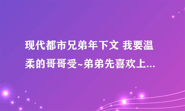 现代都市兄弟年下文 我要温柔的哥哥受~弟弟先喜欢上哥哥的，还有，我雷重生和第一人称，另：推文时最