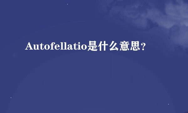 Autofellatio是什么意思？