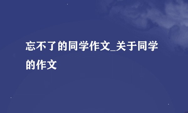 忘不了的同学作文_关于同学的作文