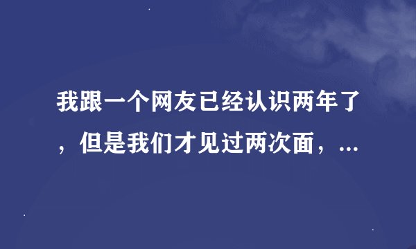 我跟一个网友已经认识两年了，但是我们才见过两次面，第一次见面他就想要我，后来我生气了不理他，他发短