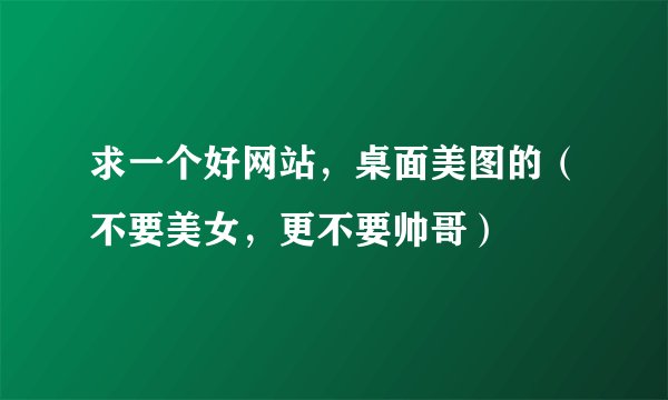 求一个好网站，桌面美图的（不要美女，更不要帅哥）