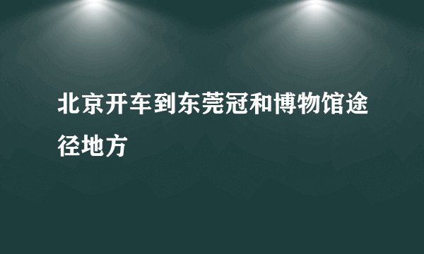 北京开车到东莞冠和博物馆途径地方