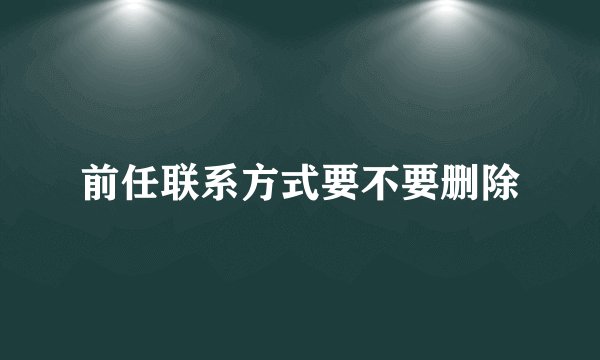 前任联系方式要不要删除
