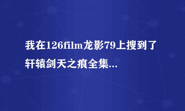 我在126film龙影79上搜到了轩辕剑天之痕全集，也有人回复可以看，为什么我却不行，还有人说是骗子