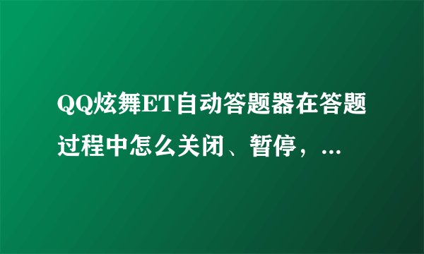QQ炫舞ET自动答题器在答题过程中怎么关闭、暂停，请介绍详细步骤，我点右上角的X没反映，还是一样在答题