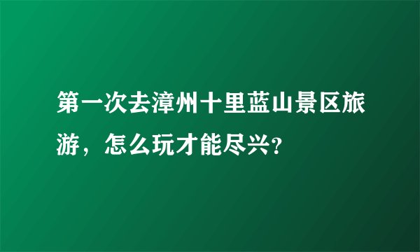 第一次去漳州十里蓝山景区旅游，怎么玩才能尽兴？
