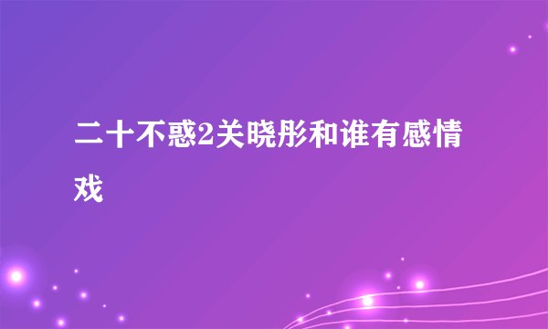 二十不惑2关晓彤和谁有感情戏