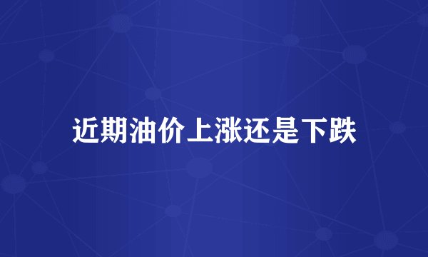 近期油价上涨还是下跌