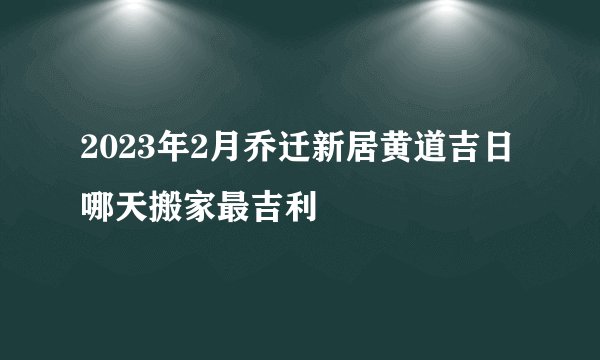 2023年2月乔迁新居黄道吉日哪天搬家最吉利