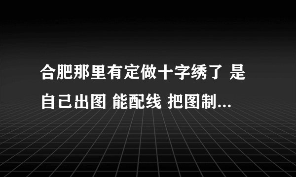 合肥那里有定做十字绣了 是自己出图 能配线 把图制做十字绣一样的图的店