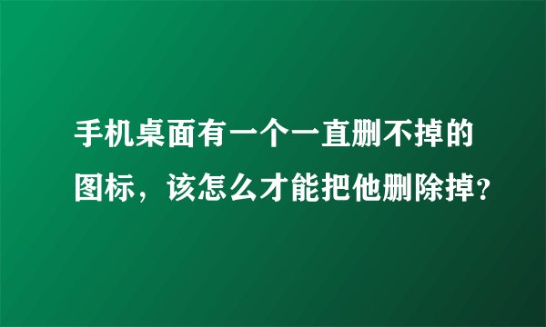 手机桌面有一个一直删不掉的图标，该怎么才能把他删除掉？