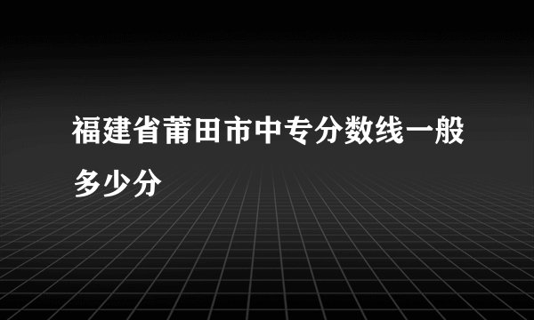 福建省莆田市中专分数线一般多少分