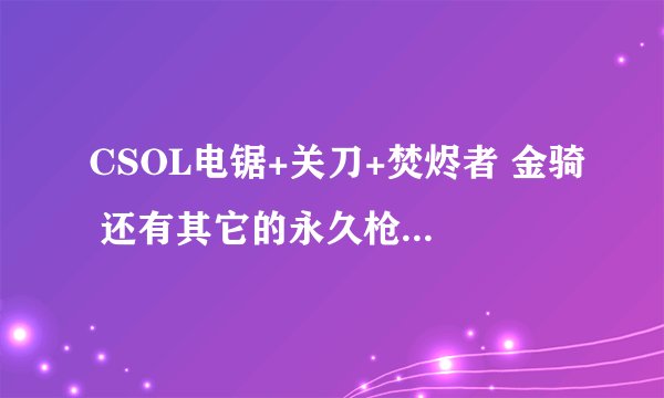 CSOL电锯+关刀+焚烬者 金骑 还有其它的永久枪和人物 电信二区 有保 价格具体多少钱