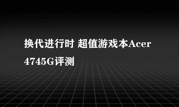 换代进行时 超值游戏本Acer 4745G评测