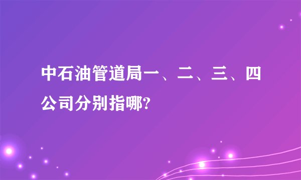 中石油管道局一、二、三、四公司分别指哪?