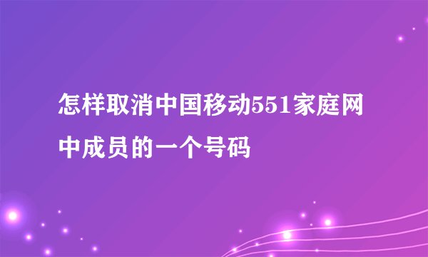 怎样取消中国移动551家庭网中成员的一个号码
