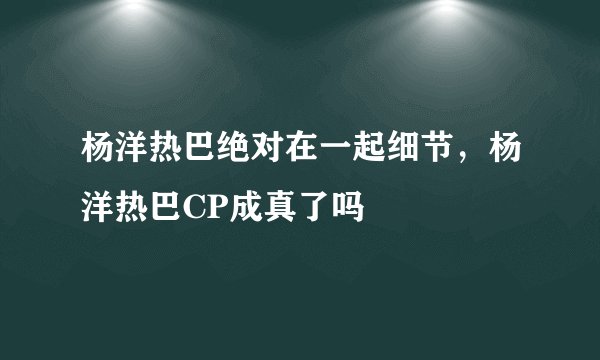 杨洋热巴绝对在一起细节，杨洋热巴CP成真了吗